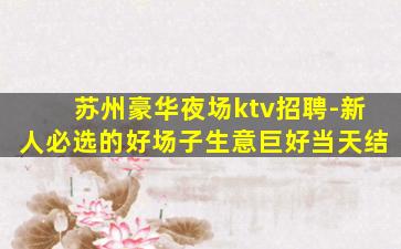 苏州豪华夜场ktv招聘-新人必选的好场子生意巨好当天结